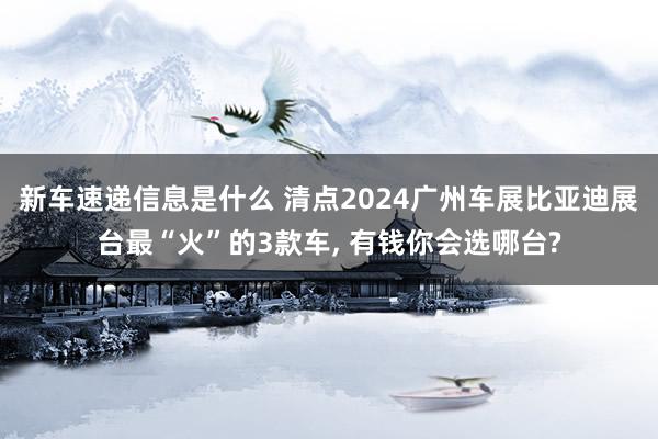 新车速递信息是什么 清点2024广州车展比亚迪展台最“火”的3款车, 有钱你会选哪台?