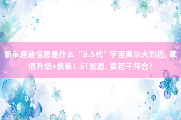 新车速递信息是什么 “8.5代”宇宙高尔夫到店, 颜值升级+换装1.5T能源, 卖若干符合?