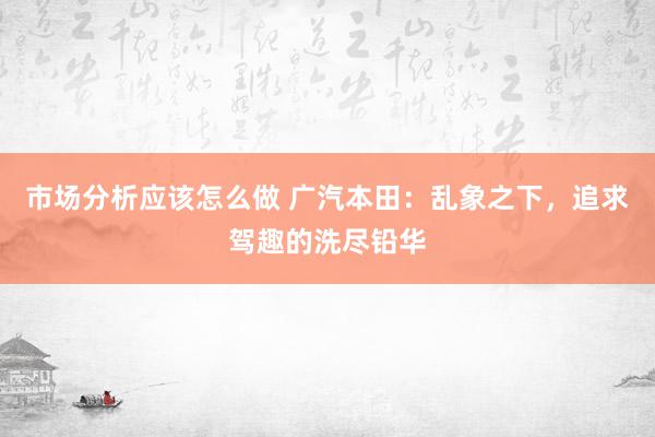 市场分析应该怎么做 广汽本田：乱象之下，追求驾趣的洗尽铅华