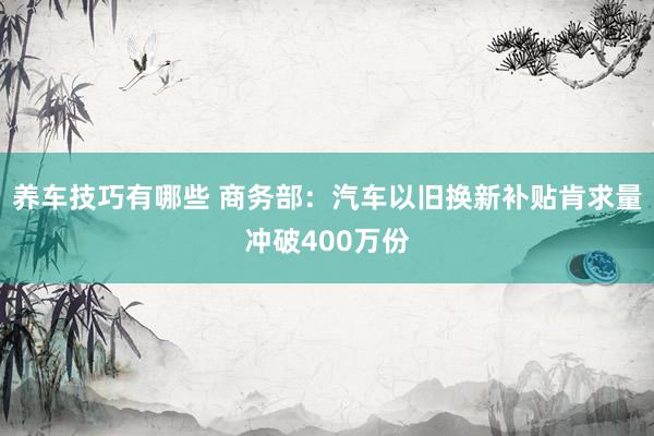 养车技巧有哪些 商务部：汽车以旧换新补贴肯求量冲破400万份