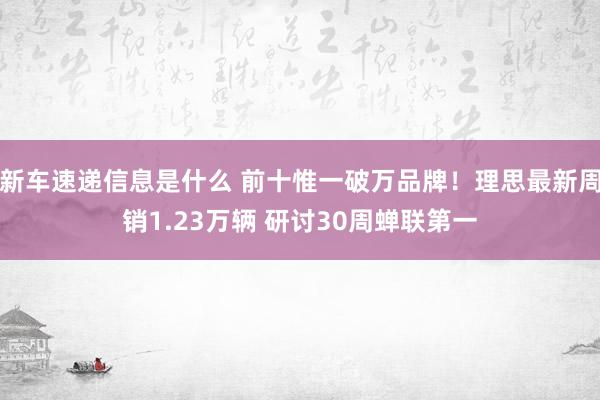 新车速递信息是什么 前十惟一破万品牌！理思最新周销1.23万辆 研讨30周蝉联第一