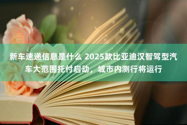 新车速递信息是什么 2025款比亚迪汉智驾型汽车大范围托付启动，城市内测行将运行