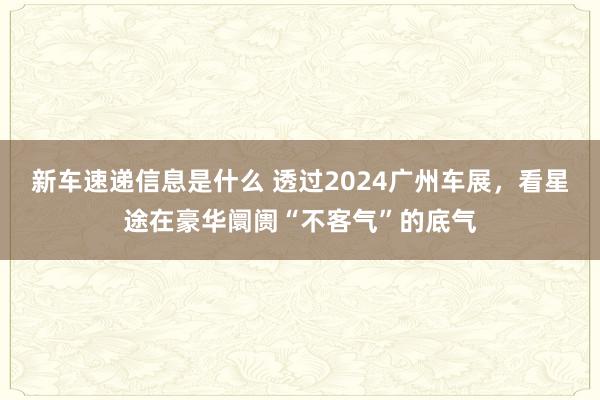 新车速递信息是什么 透过2024广州车展，看星途在豪华阛阓“不客气”的底气