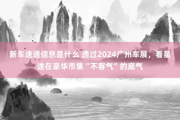 新车速递信息是什么 透过2024广州车展，看星途在豪华市集“不客气”的底气