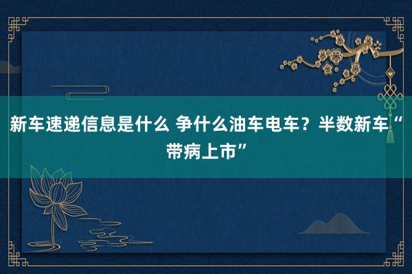 新车速递信息是什么 争什么油车电车？半数新车“带病上市”