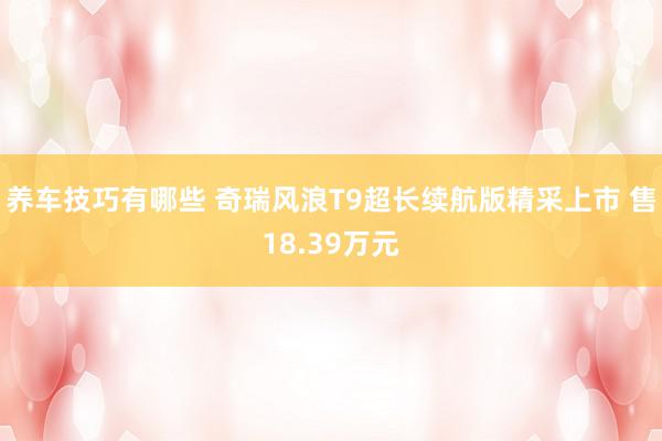 养车技巧有哪些 奇瑞风浪T9超长续航版精采上市 售18.39万元