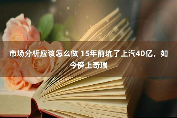 市场分析应该怎么做 15年前坑了上汽40亿，如今傍上奇瑞