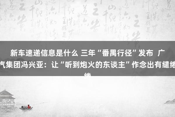 新车速递信息是什么 三年“番禺行径”发布  广汽集团冯兴亚：让“听到炮火的东谈主”作念出有缱绻