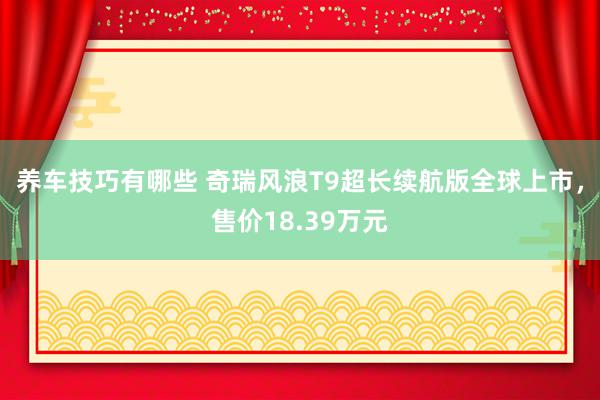 养车技巧有哪些 奇瑞风浪T9超长续航版全球上市，售价18.39万元