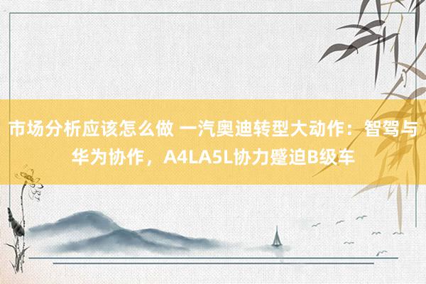 市场分析应该怎么做 一汽奥迪转型大动作：智驾与华为协作，A4LA5L协力蹙迫B级车