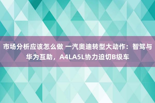 市场分析应该怎么做 一汽奥迪转型大动作：智驾与华为互助，A4LA5L协力迫切B级车