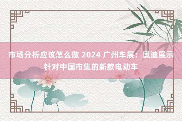 市场分析应该怎么做 2024 广州车展：奥迪展示针对中国市集的新款电动车