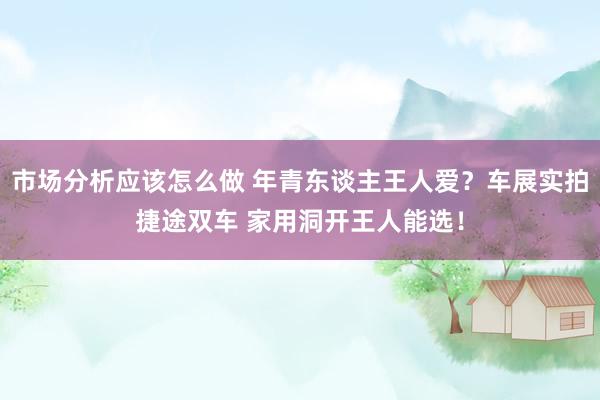 市场分析应该怎么做 年青东谈主王人爱？车展实拍捷途双车 家用洞开王人能选！