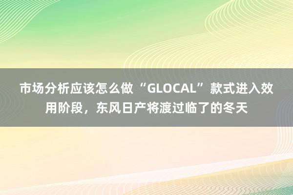 市场分析应该怎么做 “GLOCAL” 款式进入效用阶段，东风日产将渡过临了的冬天