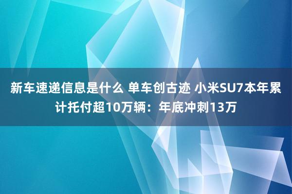 新车速递信息是什么 单车创古迹 小米SU7本年累计托付超10万辆：年底冲刺13万