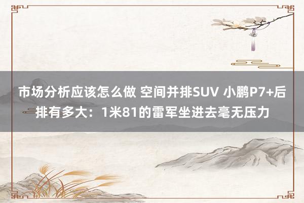 市场分析应该怎么做 空间并排SUV 小鹏P7+后排有多大：1米81的雷军坐进去毫无压力