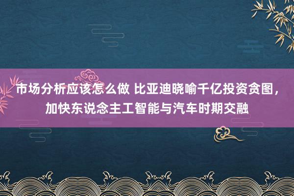 市场分析应该怎么做 比亚迪晓喻千亿投资贪图，加快东说念主工智能与汽车时期交融