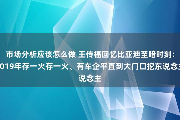 市场分析应该怎么做 王传福回忆比亚迪至暗时刻：2019年存一火存一火、有车企平直到大门口挖东说念主