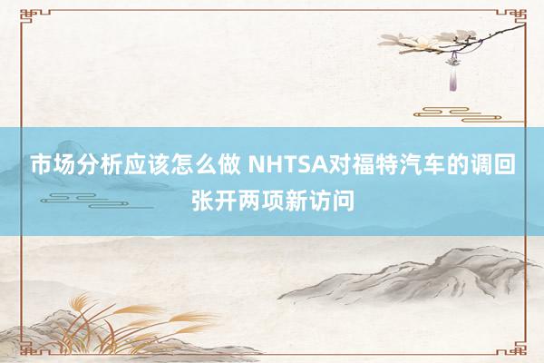 市场分析应该怎么做 NHTSA对福特汽车的调回张开两项新访问