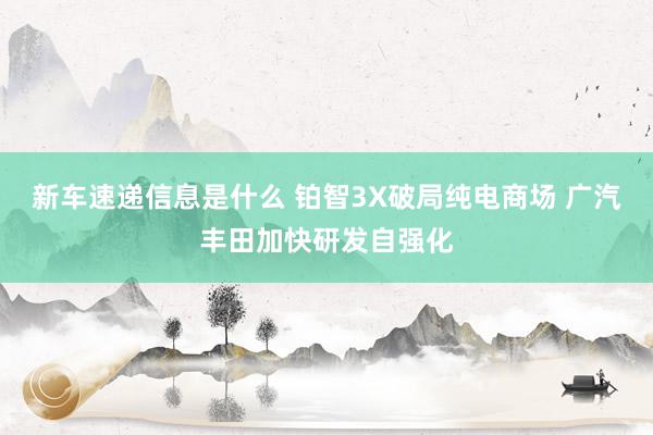 新车速递信息是什么 铂智3X破局纯电商场 广汽丰田加快研发自强化