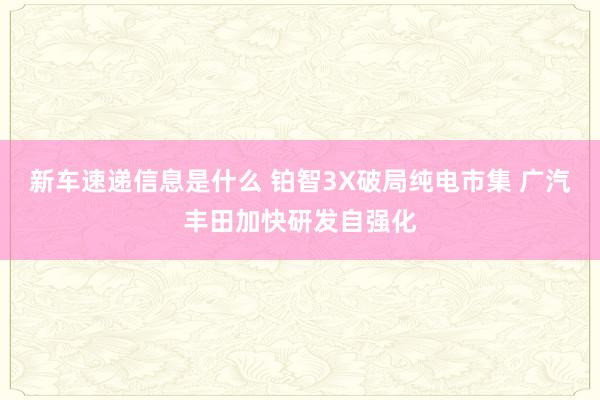 新车速递信息是什么 铂智3X破局纯电市集 广汽丰田加快研发自强化