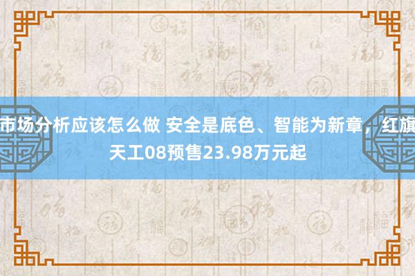 市场分析应该怎么做 安全是底色、智能为新章，红旗天工08预售23.98万元起