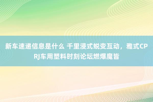 新车速递信息是什么 千里浸式蜕变互动，雅式CPRJ车用塑料时刻论坛燃爆魔皆