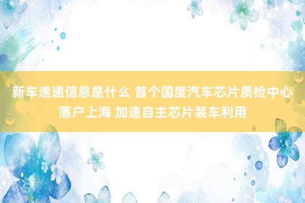 新车速递信息是什么 首个国度汽车芯片质检中心落户上海 加速自主芯片装车利用