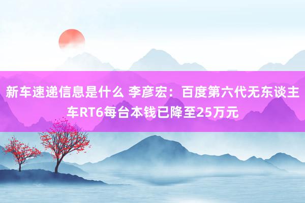 新车速递信息是什么 李彦宏：百度第六代无东谈主车RT6每台本钱已降至25万元