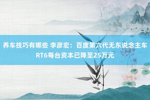 养车技巧有哪些 李彦宏：百度第六代无东说念主车RT6每台资本已降至25万元