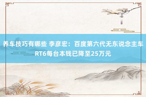 养车技巧有哪些 李彦宏：百度第六代无东说念主车RT6每台本钱已降至25万元