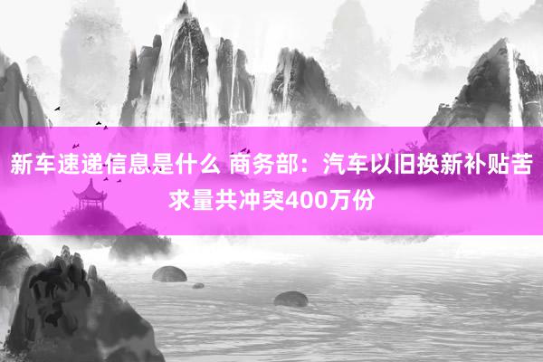 新车速递信息是什么 商务部：汽车以旧换新补贴苦求量共冲突400万份