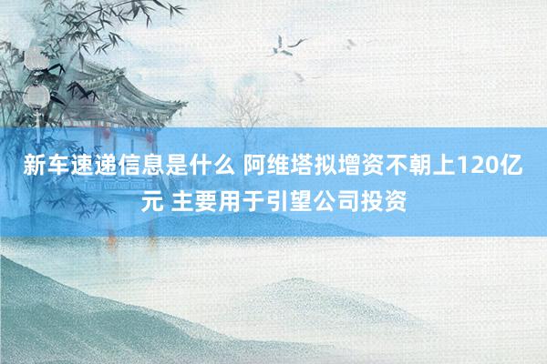 新车速递信息是什么 阿维塔拟增资不朝上120亿元 主要用于引望公司投资