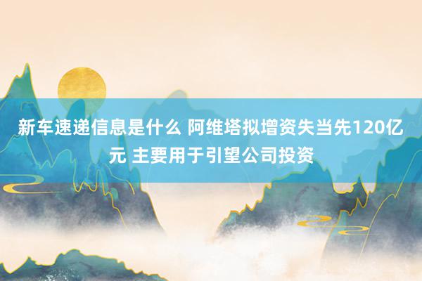 新车速递信息是什么 阿维塔拟增资失当先120亿元 主要用于引望公司投资