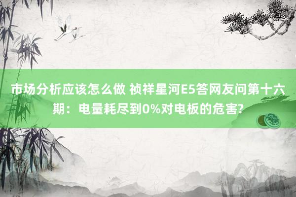 市场分析应该怎么做 祯祥星河E5答网友问第十六期：电量耗尽到0%对电板的危害?