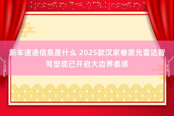 新车速递信息是什么 2025款汉家眷激光雷达智驾型现已开启大边界委派