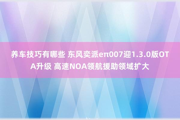 养车技巧有哪些 东风奕派eπ007迎1.3.0版OTA升级 高速NOA领航援助领域扩大