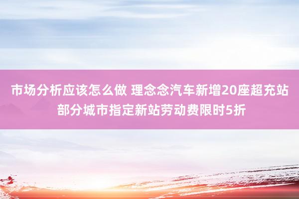 市场分析应该怎么做 理念念汽车新增20座超充站 部分城市指定新站劳动费限时5折