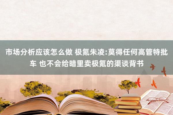 市场分析应该怎么做 极氪朱凌:莫得任何高管特批车 也不会给暗里卖极氪的渠谈背书