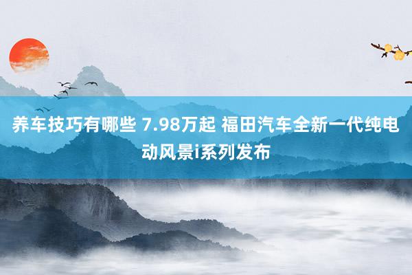 养车技巧有哪些 7.98万起 福田汽车全新一代纯电动风景i系列发布