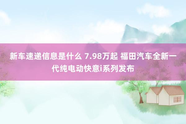 新车速递信息是什么 7.98万起 福田汽车全新一代纯电动快意i系列发布