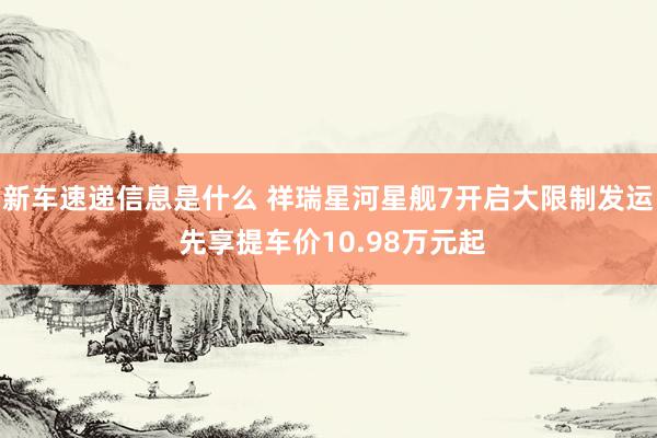 新车速递信息是什么 祥瑞星河星舰7开启大限制发运 先享提车价10.98万元起