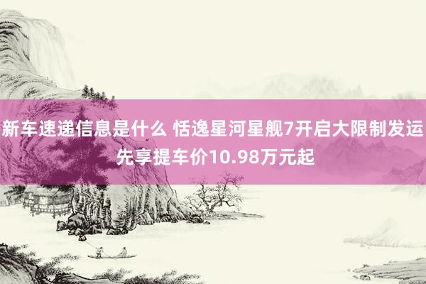 新车速递信息是什么 恬逸星河星舰7开启大限制发运 先享提车价10.98万元起