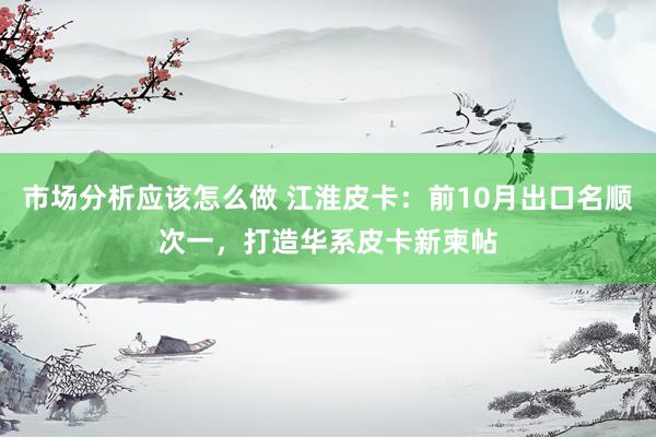 市场分析应该怎么做 江淮皮卡：前10月出口名顺次一，打造华系皮卡新柬帖